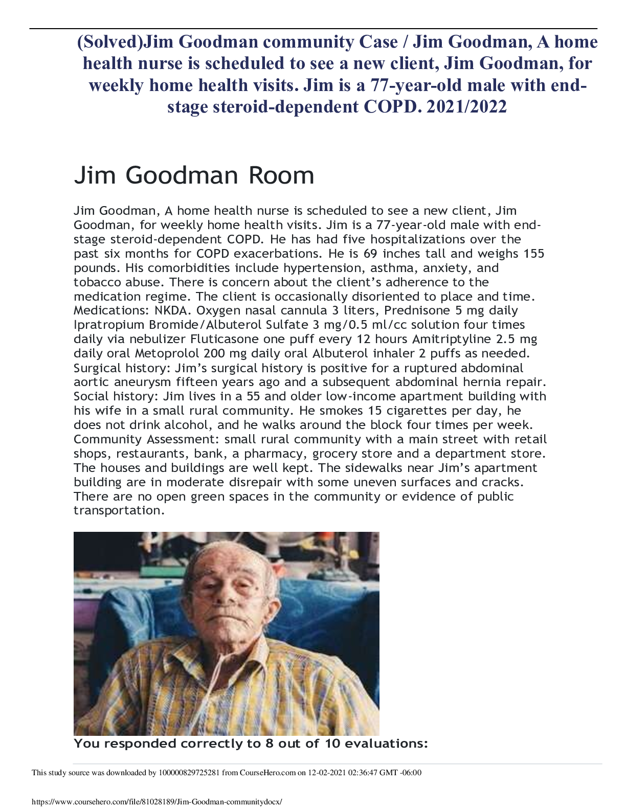 Preview image for (Solved)Jim Goodman community Case / Jim Goodman, A home health nurse is scheduled to see a new client, Jim Goodman, for weekly home health visits. Jim is a 77-year-old male with end- stage steroid-dependent COPD. 2021/2022